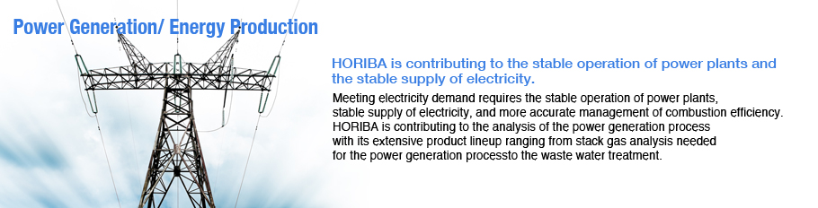 Power Generation, Energy Production / Meeting electricity demand requires the stable operation of power plants, stable supply of electricity, and more accurate management of combustion efficiency. / HORIBA is contributing to the analysis of the power gene Power Generation, Energy Production / Meeting electricity demand requires the stable operation of power plants, stable supply of electricity, and more accurate management of combustion efficiency. / HORIBA is contributing to the analysis of the power gene